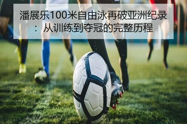 潘展乐100米自由泳再破亚洲纪录：从训练到夺冠的完整历程