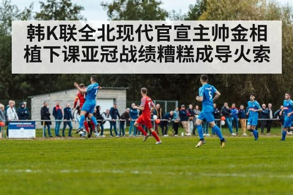 韩K联全北现代官宣主帅金相植下课亚冠战绩糟糕成导火索