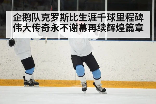 企鹅队克罗斯比生涯千球里程碑伟大传奇永不谢幕再续辉煌篇章